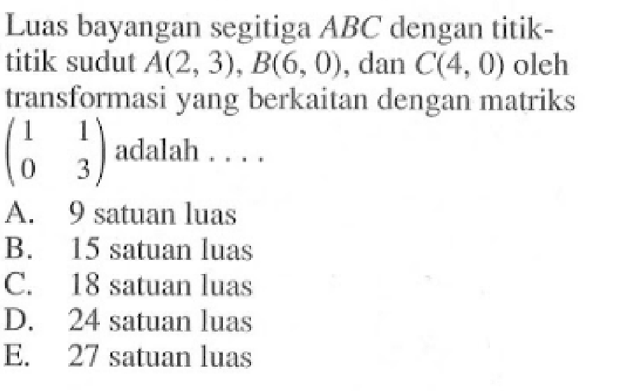 Luas bayangan segitiga ABC dengan titik-titik sudut A(2, 3), B(6, 0), dan C(4, 0) oleh transformasi yang berkaitan dengan matriks (1 1 0 3) adalah ....