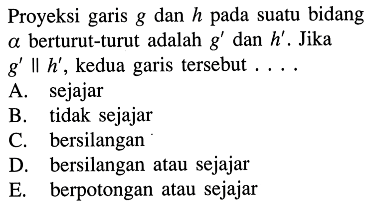 Proyeksi garis g dan h pada suatu bidang a berturut-turut adalah g' dan h'. Jika g' || h', kedua garis tersebut  .... .A. sejajarB. tidak sejajarC. bersilanganD. bersilangan atau sejajarE. berpotongan atau sejajar