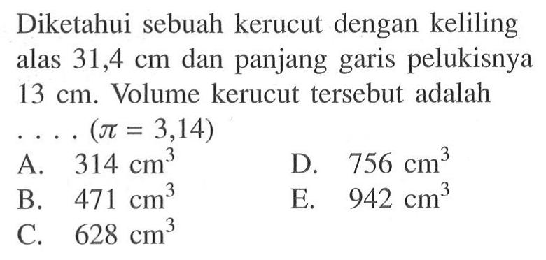 Diketahui sebuah kerucut dengan keliling alas 31,4 cm dan panjang garis pelukisnya 13 cm. Volume kerucut tersebut adalah...(pi=3,14) 