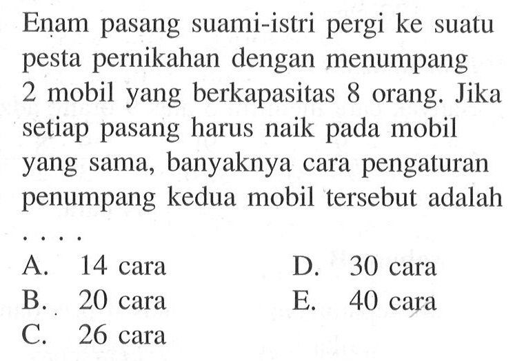 Enam pasang suami-istri pergi ke suatu pesta pernikahan dengan menumpang 2 mobil yang berkapasitas 8 orang. Jika setiap pasang harus naik pada mobil yang sama, banyaknya cara pengaturan penumpang kedua mobil tersebut adalah ....
