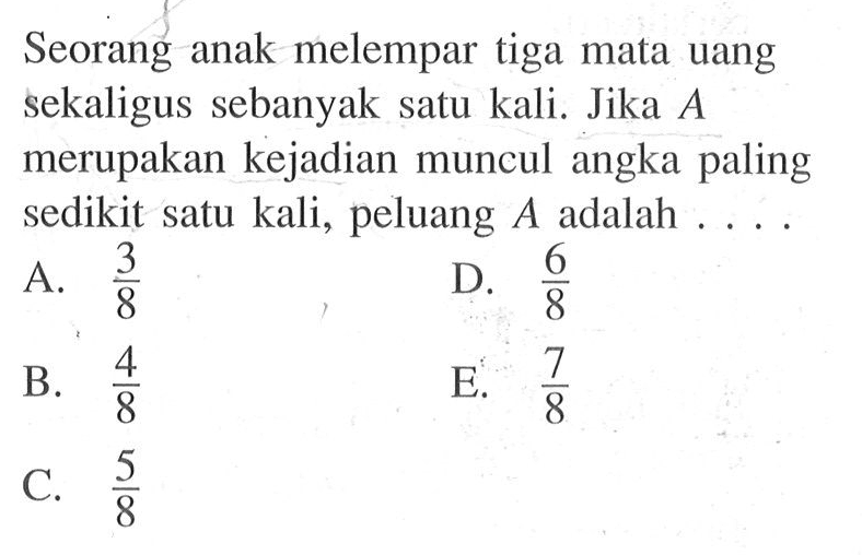 Seorang anak melempar tiga mata uang sekaligus sebanyak satu kali. Jika A merupakan kejadian muncul angka paling sedikit satu kali, peluang A adalah  ....