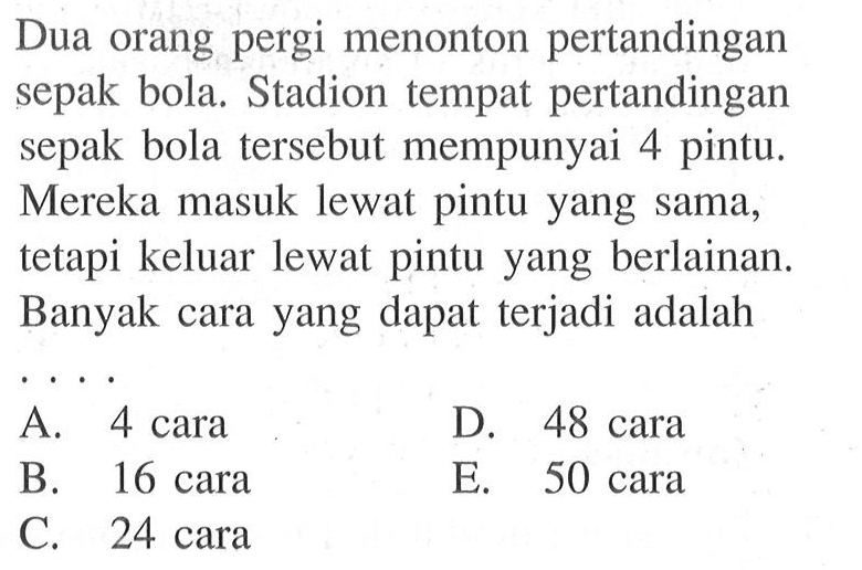 Dua orang pergi menonton pertandingan sepak bola. Stadion tempat pertandingan sepak bola tersebut mempunyai 4 pintu. Mereka masuk lewat pintu yang sama, tetapi keluar lewat pintu yang berlainan. Banyak cara yang dapat terjadi adalah