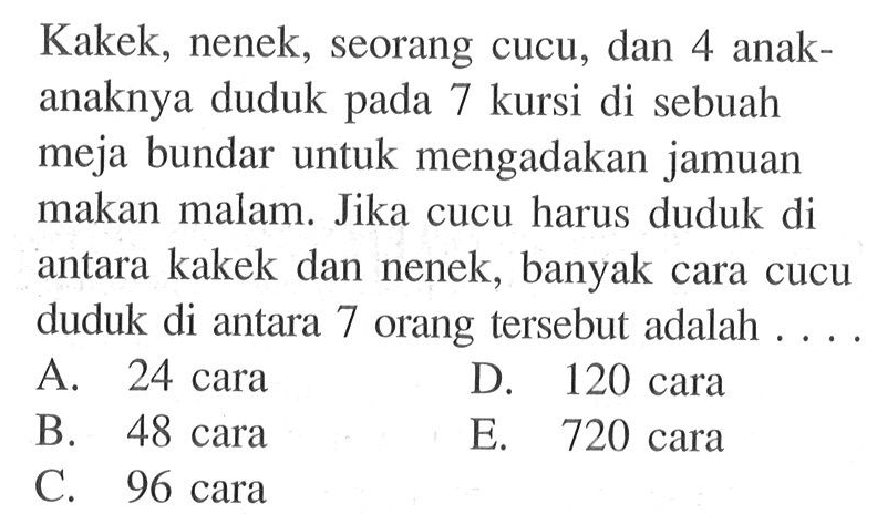 Kakek, nenek, seorang cucu, dan 4 anak-anaknya duduk pada 7 kursi di sebuah meja bundar untuk mengadakan jamuan makan malam. Jika cucu harus duduk di antara kakek dan nenek, banyak cara cucu duduk di antara 7 orang tersebut adalah .... 