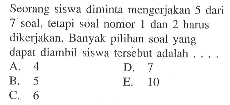 Seorang siswa diminta mengerjakan 5 dari 7 soal, tetapi soal nomor 1 dan 2 harus dikerjakan. Banyak pilihan soal yang dapat diambil siswa tersebut adalah ...
