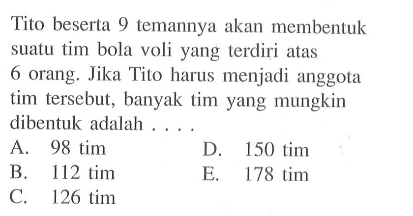 Tito beserta 9 temannya akan membentuk suatu tim bola voli yang terdiri atas 6 orang. Jika Tito harus menjadi anggota tim tersebut, banyak tim yang mungkin dibentuk adalah ....