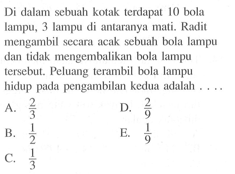 Di dalam sebuah kotak terdapat 10 bola lampu, 3 lampu di antaranya mati. Radit mengambil secara acak sebuah bola lampu dan tidak mengembalikan bola lampu tersebut. Peluang terambil bola lampu hidup pada pengambilan kedua adalah ....