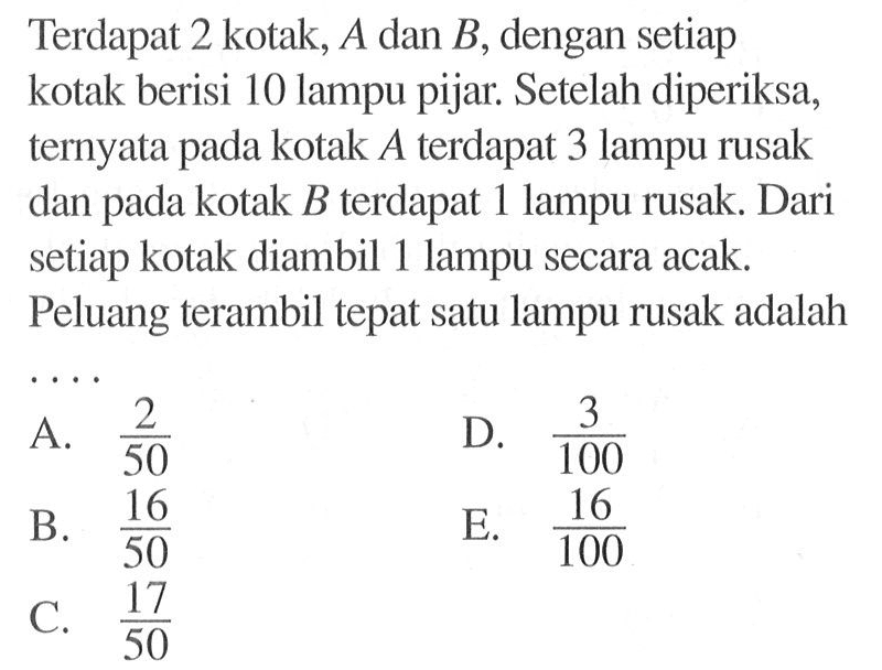 Terdapat 2 kotak, A dan B, dengan setiap kotak berisi 10 lampu pijar. Setelah diperiksa, ternyata pada kotak  A  terdapat 3 lampu rusak dan pada kotak  B  terdapat 1 lampu rusak. Dari setiap kotak diambil 1 lampu secara acak. Peluang terambil tepat satu lampu rusak adalah