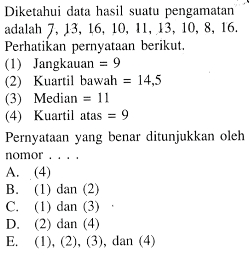 Diketahui data hasil suatu pengamatan adalah 7, 13, 16, 10, 11, 13, 10, 8, 16. Perhatikan pernyataan berikut. (1) Jangkauan = 9 (2) Kuartil bawah = 14,5 (3) Median = 11 (4) Kuartil atas = 9 Pernyataan yang benar ditunjukkan oleh nomor....