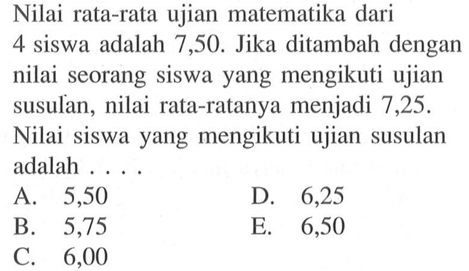 Nilai rata-rata ujian matematika dari 4 siswa adalah 7,50. Jika ditambah dengan nilai seorang siswa yang mengikuti ujian susulan, nilai rata-ratanya menjadi 7,25. Nilai siswa yang mengikuti ujian susulan adalah ....