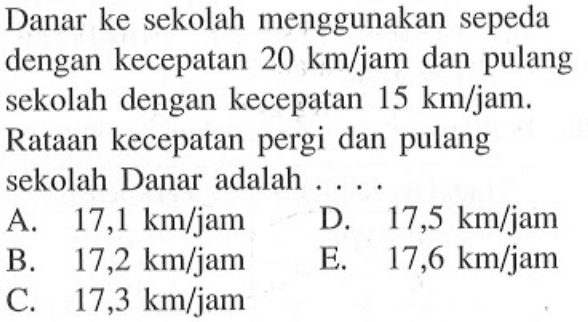 Danar ke sekolah menggunakan sepeda dengan kecepatan 20 km / jam  dan pulang sekolah dengan kecepatan 15 km / jam . Rataan kecepatan pergi dan pulang sekolah Danar adalah .... 