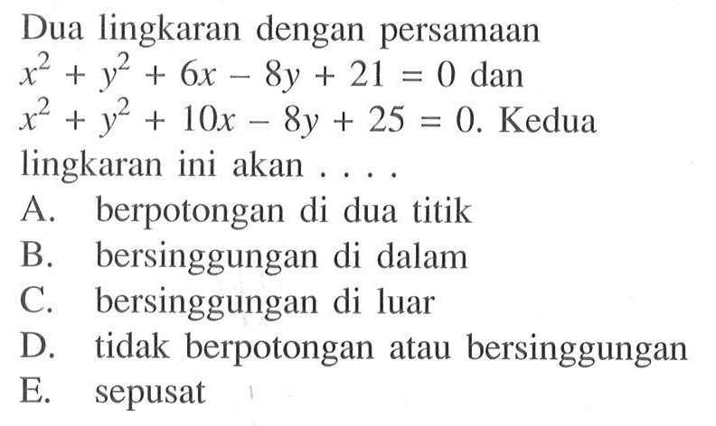 Dua lingkaran dengan persamaan x^2+y^2+6x-8y+21=0  dan x^2+y^2+10x-8y+25=0 .  Kedua lingkaran ini akan ....A. berpotongan di dua titikB. bersinggungan di dalamC. bersinggungan di luarD. tidak berpotongan atau bersinggunganE. sepusat
