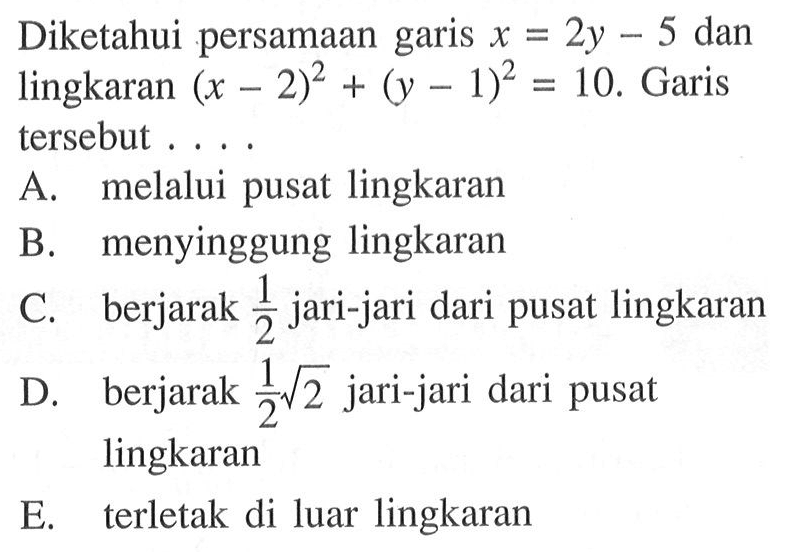 Diketahui persamaan garis x=2y-5 dan lingkaran (x-2)^2+(y-1)^2=10. Garis tersebut .... A. melalui pusat lingkaran B. menyinggung lingkaran C. berjarak 1/2 jari-jari dari pusat lingkaran D. berjarak 1/2 akar(2) jari-jari dari pusat lingkaran E. terletak di luar lingkaran