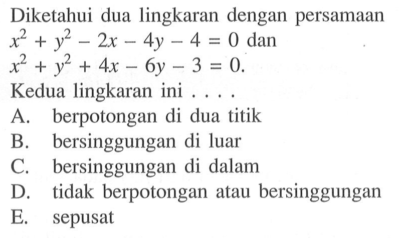 Diketahui dua lingkaran dengan persamaan x^2+y^2-2x-4y-4=0 dan x^2+y^2+4x-6y-3=0.Kedua lingkaran ini ....A. berpotongan di dua titikB. bersinggungan di luarC. bersinggungan di dalamD. tidak berpotongan atau bersinggunganE. sepusat