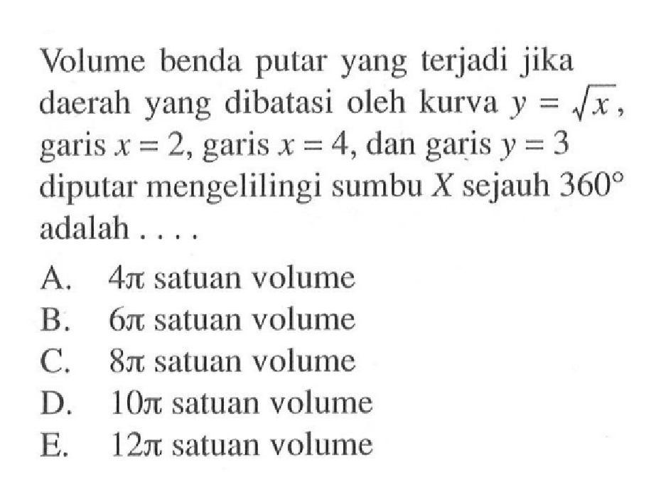 Volume benda putar yang terjadi jika daerah yang dibatasi oleh kurva  y=akar(x), garis x=2, garis x=4, dan garis y=3 diputar mengelilingi sumbu X sejauh 360 adalah ....