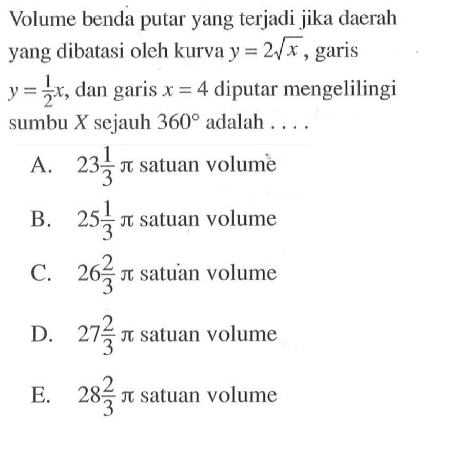 Volume benda putar yang terjadi jika daerah yang dibatasi oleh kurva y = 2 akar(x), garis y = 1/2 x, dan garis x = 4 diputar mengelilingi sumbu X sejauh 360 adalah .... 