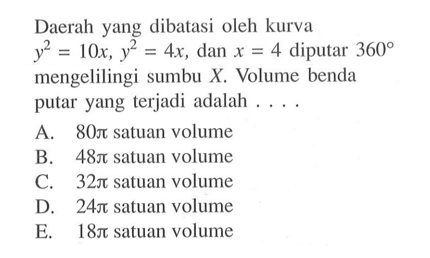 Daerah yang dibatasi oleh kurva  y^2=10x, y^2=4x , dan  x=4  diputar  360  mengelilingi sumbu  X . Volume benda putar yang terjadi adalah ....