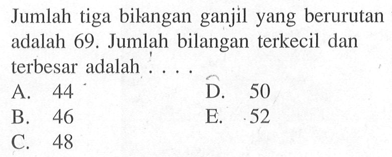 Jumlah tiga bilangan ganjil yang berurutan adalah 69. Jumlah bilangan terkecil dan terbesar adalah A. 44 D. 50 B. 46 E. 52. C. 48