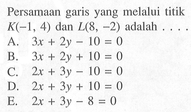 Persamaan garis yang melalui titik K(-1, 4) dan L(8, -2) adalah ... A. 3x + 2y - 10 = 0 B. 3x + 2y + 10 = 0 C. 2x + 3y - 10 = 0 D. 2x + 3y + 10 = 0 E. 2x + 3y - 8 = 0