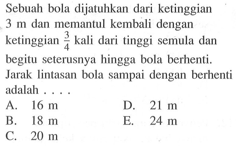 Sebuah bola dijatuhkan dari ketinggian 3 m dan memantul kembali dengan ketinggian 3/4 kali dari tinggi semula dan begitu seterusnya hingga bola berhenti. Jarak lintasan bola sampai dengan berhenti adalah .... 