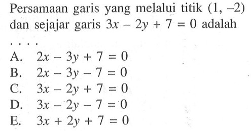 Persamaan garis yang melalui titik (1, -2) dan sejajar garis 3x - 2y + 7 = 0 adalah .... A. 2x - 3y + 7 = 0 B. 2x - 3y - 7 = 0 C. 3x - 2y + 7 = 0 D. 3x - 2y - 7 = 0 E. 3x + 2y + 7 = 0