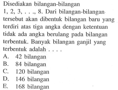 Disediakan bilangan-bilangan 1,2,3, ...,8. Dari bilangan-bilangan. tersebut akan dibentuk bilangan baru yang terdiri atas tiga angka dengan ketentuan tidak ada angka berulang pada bilangan terbentuk. Banyak bilangan ganjil yang terbentuk adalah ....