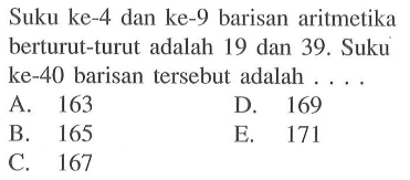 Suku ke-4 dan ke-9 barisan aritmetika berturut-turut adalah 19 dan 39. Suku ke-40 barisan tersebut adalah ....