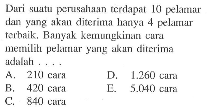 Dari suatu perusahaan terdapat 10 pelamar dan yang akan diterima hanya 4 pelamar terbaik. Banyak kemungkinan cara memilih pelamar yang akan diterima adalah ...
