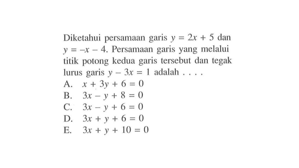 Diketahui persamaan garis y = 2x + 5 dan y = -x - 4. Persamaan garis yang melalui titik potong kedua garis tersebut dan tegak lurus garis y - 3x = 1 adalah.... A. x + 3y + 6 = 0 B. 3x - y + 8 = 0 C. 3x - y + 6 = 0 D. 3x + y + 6 = 0 E. 3x + y + 10 = 0