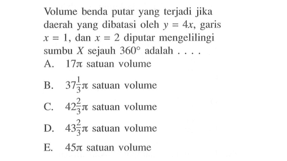 Volume benda putar yang terjadi jika daerah yang dibatasi oleh y=4x, garis x=1, dan x=2 diputar mengelilingi sumbu X sejauh 360 adalah....