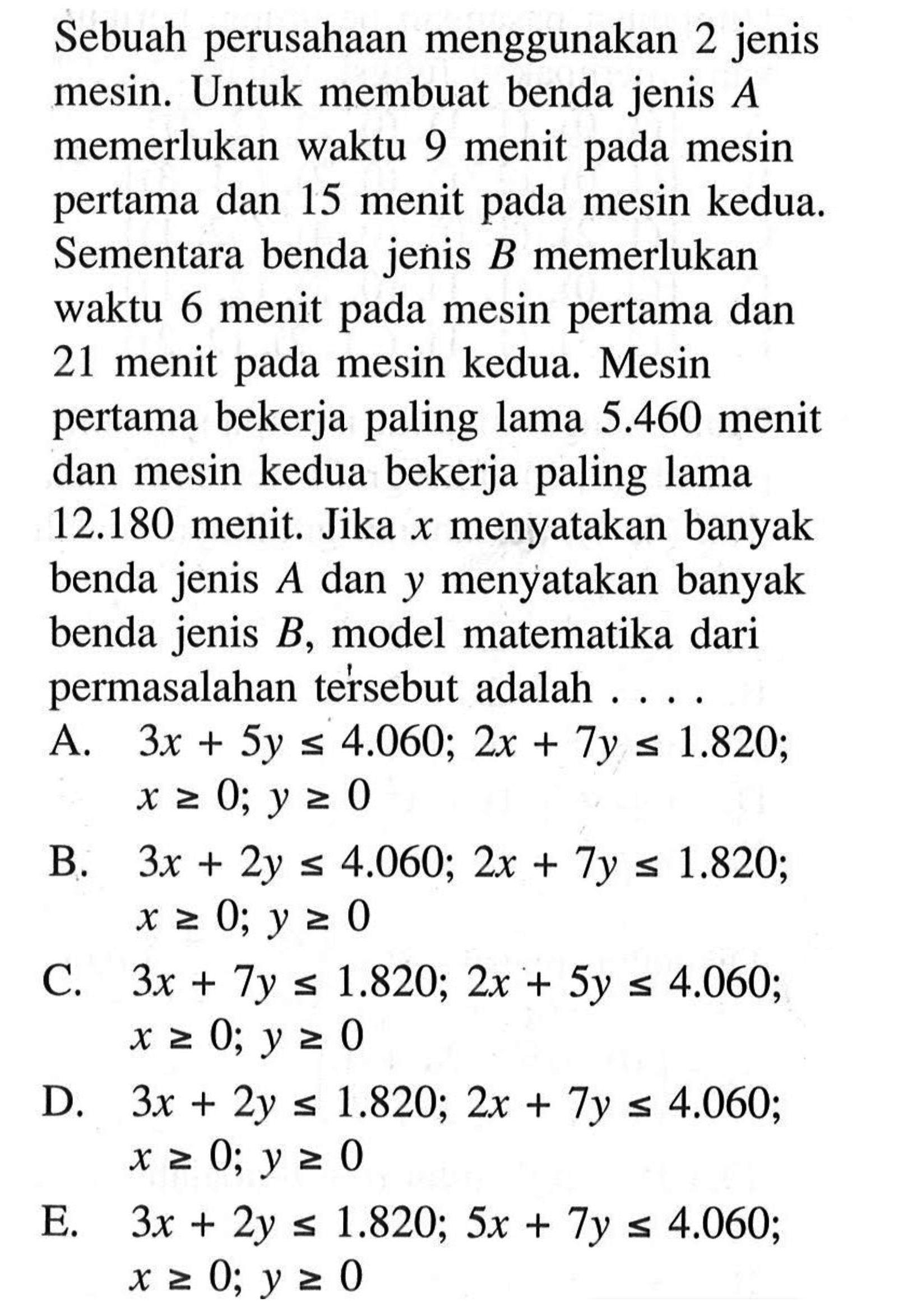 Sebuah perusahaan menggunakan 2 jenis mesin. Untuk membuat benda jenis A memerlukan waktu 9 menit pada mesin pertama dan 15 menit pada mesin kedua. Sementara benda jenis B memerlukan waktu 6 menit pada mesin pertama dan 21 menit pada mesin kedua. Mesin pertama bekerja paling lama 5.460 menit dan mesin kedua bekerja paling lama 12.180 menit. Jika x menyatakan banyak benda jenis A dan y menyatakan banyak benda jenis B, model matematika dari permasalahan tersebut adalah....