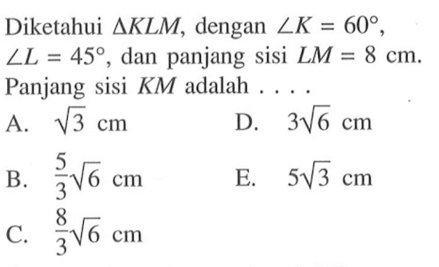 Diketahui segitiga KLM, dengan sudut K=60, sudut L=45, dan panjang sisi LM=8 cm. Panjang sisi KM adalah .... 