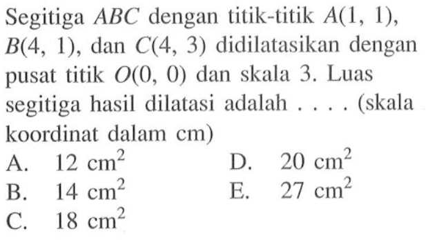 Segitiga ABC dengan titik-titik A(l, 1), B(4, 1), dan C(4, 3) didilatasikan dengan pusat titik O, 0) dan skala 3. Luas segitiga hasil dilatasi adalah . . . . (skala koordinat dalam cm)