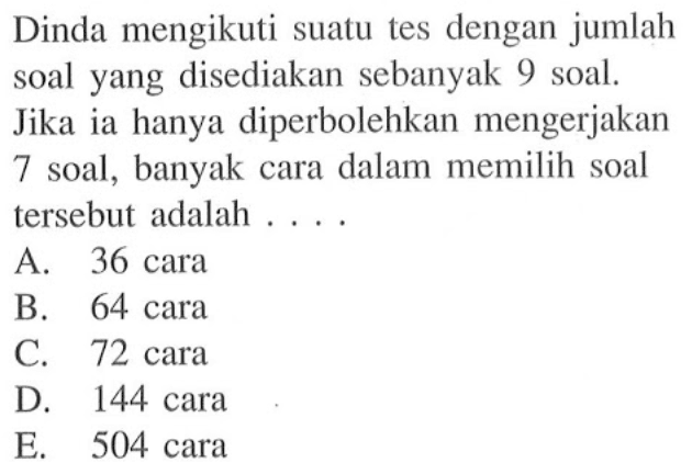 Dinda mengikuti suatu tes dengan jumlah soal yang disediakan sebanyak 9 soal. Jika ia hanya diperbolehkan mengerjakan 7 soal, banyak cara dalam memilih soal tersebut adalah ....