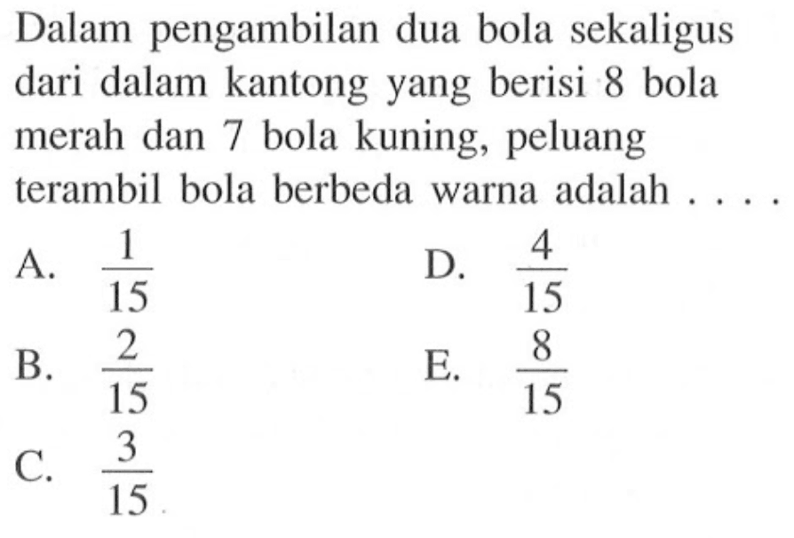 Dalam pengambilan dua bola sekaligus dari dalam kantong yang berisi 8 bola merah dan 7 bola kuning, peluang terambil bola berbeda warna adalah ....