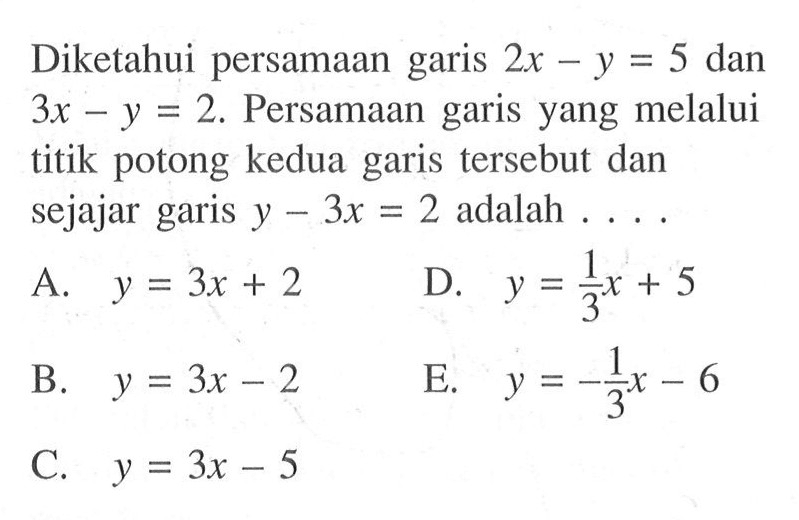 Diketahui persamaan garis 2x - y = 5 dan 3x - y = 2. Persamaan garis yang melalui titik potong kedua garis tersebut dan sejajar garis y - 3x = 2 adalah . . . . A. y = 4x + 2 B. y = 3x - 2 C. y = 3x - 5 D. 1/3x + 5 E. y = -1/3x - 6