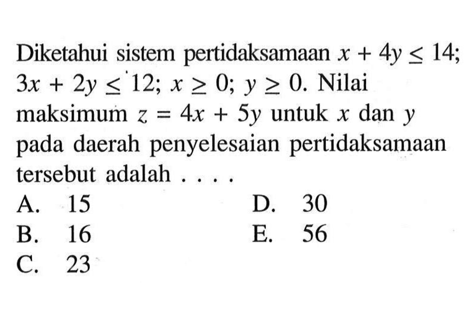 Diketahui sistem pertidaksamaan x+4y<=14; 3x+2y<=12; x>=0; y>=0. Nilai maksimum z=4x+5y untuk x dan y pada daerah penyelesaian pertidaksamaan tersebut adalah . . . .