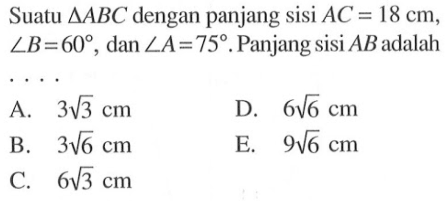 Suatu segitiga ABC dengan panjang sisi AC=18 cm, sudut B=60, dan sudut A=75. Panjang sisi AB adalah ...