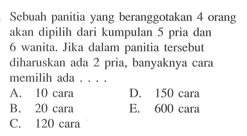 Sebuah panitia yang beranggotakan 4 orang akan dipilih dari kumpulan 5 pria dan 6 wanita. Jika dalam panitia tersebut diharuskan ada 2 pria, banyaknya cara memilih ada ...