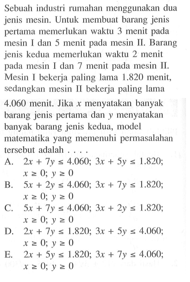 Sebuah industri rumahan menggunakan dua jenis mesin. Untuk membuat barang jenis pertama memerlukan waktu 3 menit pada mesin I dan 5 menit pada mesin II. Barang jenis kedua memerlukan waktu 2 menit pada mesin I dan 7 menit pada mesin II, Mesin I bekerja paling lama 1.820 menit, sedangkan mesin II bekerja paling lama 4.060 menit. Jika x menyatakan banyak barang jenis pertama dan Y menyatakan banyak barang jenis kedua, model matematika yang memenuhi permasalahan tersebut adalah . . . .