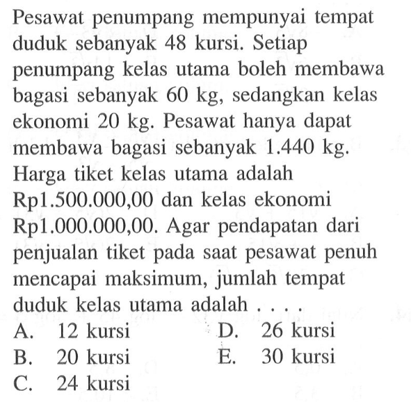 Pesawat penumpang mempunyai tempat duduk sebanyak 48 kursi. Setiap penumpang kelas utama boleh membawa bagasi sebanyak 60 kg, sedangkan kelas ekonomi 20 kg. Pesawat hanya dapat membawa bagasi sebanyak 1.440 kg. Harga tiket kelas utama adalah Rp1.500.000,00 dan kelas ekonomi Rp1.000.000,00. Agar pendapatan dari penjualan tiket pada saat pesawat penuh mencapai maksimum, jumlah tempat duduk kelas utama adalah