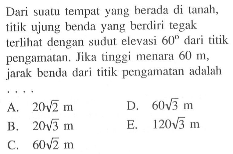 Dari suatu tempat yang berada di tanah, titik ujung benda yang berdiri tegak terlihat dengan sudut elevasi 60 dari titik pengamatan. Jika tinggi menara 60 m, jarak benda dari titik pengamatan adalah ....