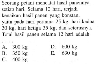 Seorang petani mencatat hasil panennya setiap hari. Selama 12 hari, terjadi kenaikan hasil panen yang konstan, yaitu pada hari pertama  25 kg , hari kedua  30 kg , hari ketiga  35 kg , dan seterusnya. Total hasil panen selama 12 hari adalah ....