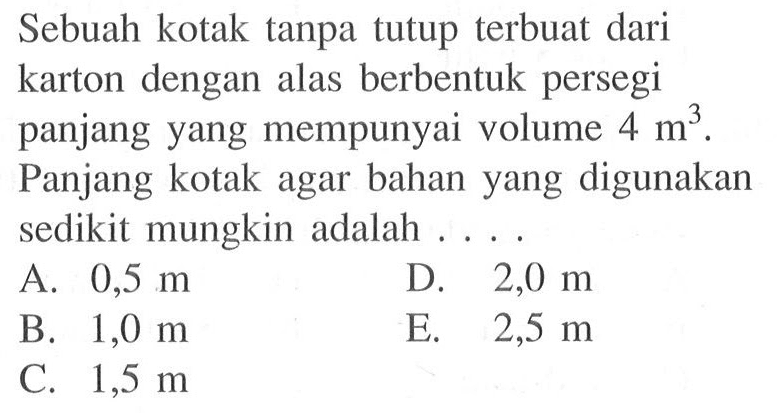 Sebuah kotak tanpa tutup terbuat dari karton dengan alas berbentuk persegi panjang yang mempunyai volume  4 m^3 . Panjang kotak agar bahan yang digunakan sedikit mungkin adalah ....