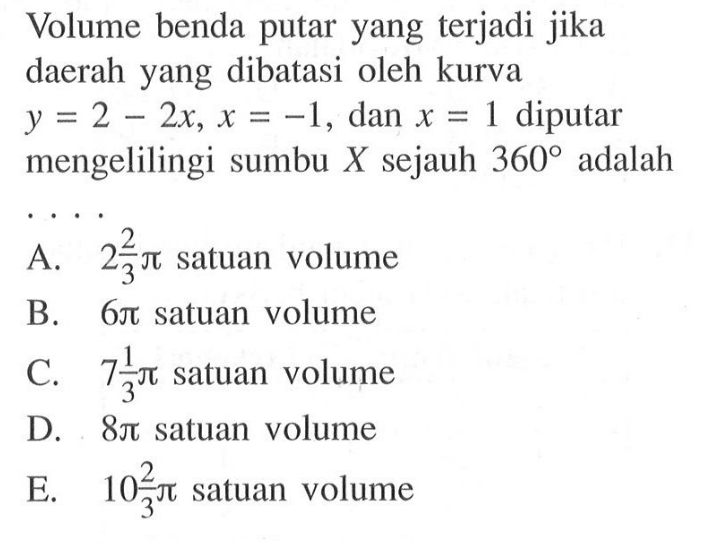 Volume benda putar yang terjadi jika daerah yang dibatasi oleh kurva  y=2-2 x, x=-1 , dan  x=1  diputar mengelilingi sumbu  X  sejauh  360  adalah