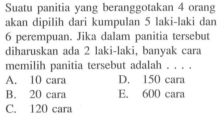 Suatu panitia yang beranggotakan 4 orang akan dipilih dari kumpulan 5 laki-laki dan 6 perempuan. Jika dalam panitia tersebut diharuskan ada 2 laki-laki, banyak cara memilih panitia tersebut adalah ....