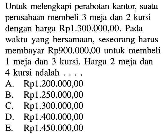 Untuk melengkapi perabotan kantor, suatu perusahaan membeli 3 meja dan 2 kursi dengan harga Rp1.300.000,00. Pada waktu yang bersamaan, seseorang harus membayar Rp900.000,00 untuk membeli 1 meja dan 3 kursi. Harga 2 meja dan 4 kursi adalah