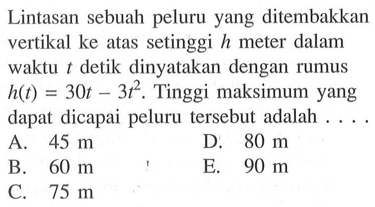 Lintasan sebuah peluru yang ditembakkan vertikal ke atas setinggi h meter dalam waktu t detik dinyatakan dengan rumus h(t) = 30t - t^2. Tinggi maksimum yang dapat dicapai peluru tersebut adalah .... A. 45 m B. 60 m C. 75 m D. 80 m E. 90 m