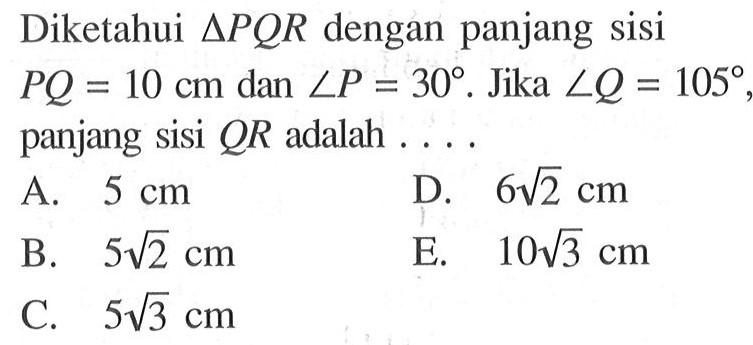 Diketahui segitiga PQR dengan panjang sisi PQ=10 cm dan sudut P=30. Jika sudut Q=105, panjang sisi QR adalah ....