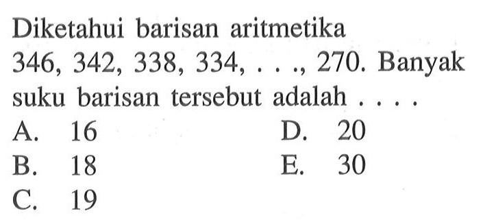 Diketahui barisan aritmetika 346, 342, 338, 334, ..., 270. Banyak suku barisan tersebut adalah ... A. 16 D. 20 B. 18 E. 30 C. 19