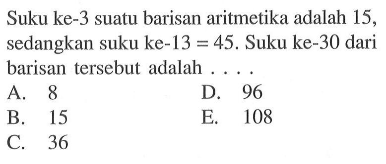 Suku ke-3 suatu barisan aritmetika adalah 15, sedangkan suku ke-13=45. Suku ke-30 dari barisan tersebut adalah ....
